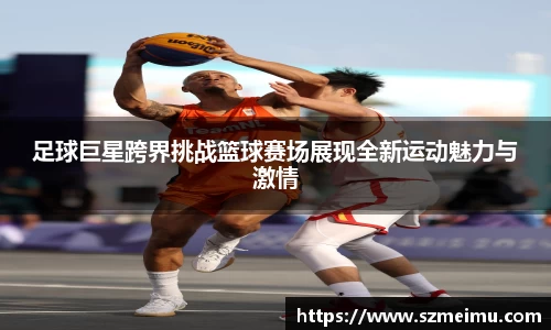 足球巨星跨界挑战篮球赛场展现全新运动魅力与激情
